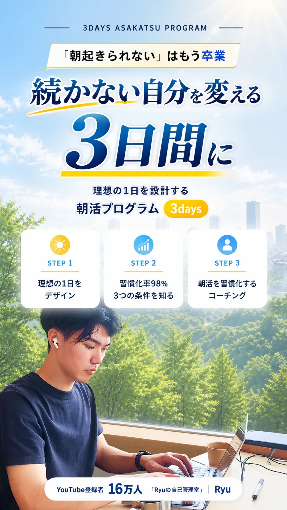 3DAYS 朝活プログラム。「朝起きられない」はもう卒業。続かない自分を変える3日間に。理想の1日を設計する朝活プログラム。STEP1 理想の1日をデザイン、STEP2 習慣化率98% 3つの条件を知る、STEP3 朝活を習慣化するコーチング。YouTube登録者16万人「Ryuの自己管理室」Ryu